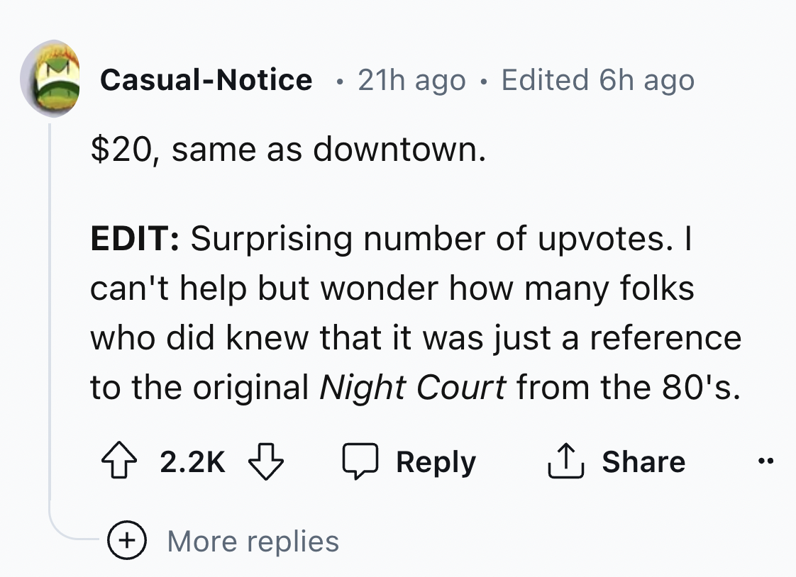 screenshot - CasualNotice 21h ago Edited 6h ago $20, same as downtown. Edit Surprising number of upvotes. I can't help but wonder how many folks who did knew that it was just a reference to the original Night Court from the 80's. More replies